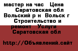мастер на час › Цена ­ 100 - Саратовская обл., Вольский р-н, Вольск г. Строительство и ремонт » Услуги   . Саратовская обл.
